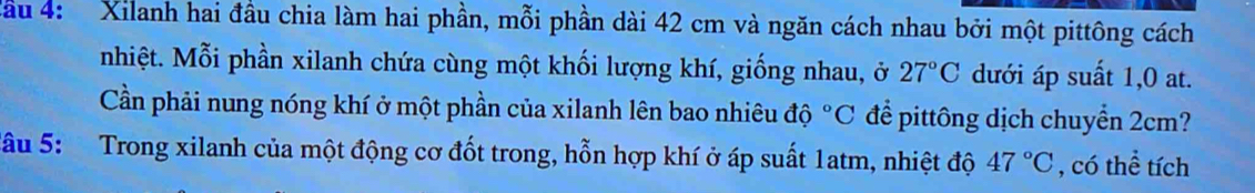 Cầu 4: Xilanh hai đầu chia làm hai phần, mỗi phần dài 42 cm và ngăn cách nhau bởi một pittông cách 
nhiệt. Mỗi phần xilanh chứa cùng một khối lượng khí, giống nhau, ở 27°C dưới áp suất 1, 0 at. 
Cần phải nung nóng khí ở một phần của xilanh lên bao nhiêu độ ^circ C để pittông dịch chuyển 2cm? 
Sâu 5: Trong xilanh của một động cơ đốt trong, hỗn hợp khí ở áp suất 1atm, nhiệt độ 47°C , có thể tích