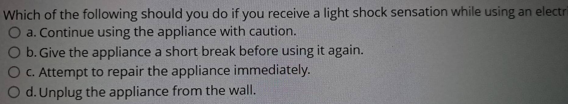 Which of the following should you do if you receive a light shock sensation while using an electr
a. Continue using the appliance with caution.
b. Give the appliance a short break before using it again.
c. Attempt to repair the appliance immediately.
d. Unplug the appliance from the wall.