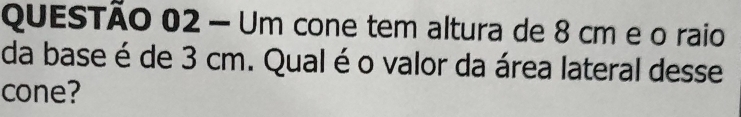 Um cone tem altura de 8 cm e o raio 
da base é de 3 cm. Qual é o valor da área lateral desse 
cone?