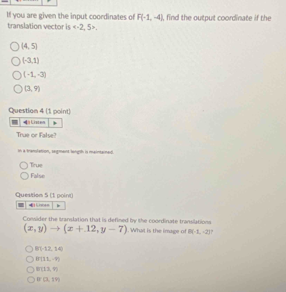 If you are given the input coordinates of F(-1,-4) , find the output coordinate if the
translation vector is .
(4,5)
(-3,1)
(-1,-3)
(3,9)
Question 4 (1 point)
Listen
True or False?
In a translation, segment length is maintained.
True
False
Question 5 (1 point)
) Listen
Consider the translation that is defined by the coordinate translations
(x,y)to (x+12,y-7). What is the image of B(-1,-2)
B'(-12,14)
B'(11,-9)
B'(13,9)
B'(3,19)