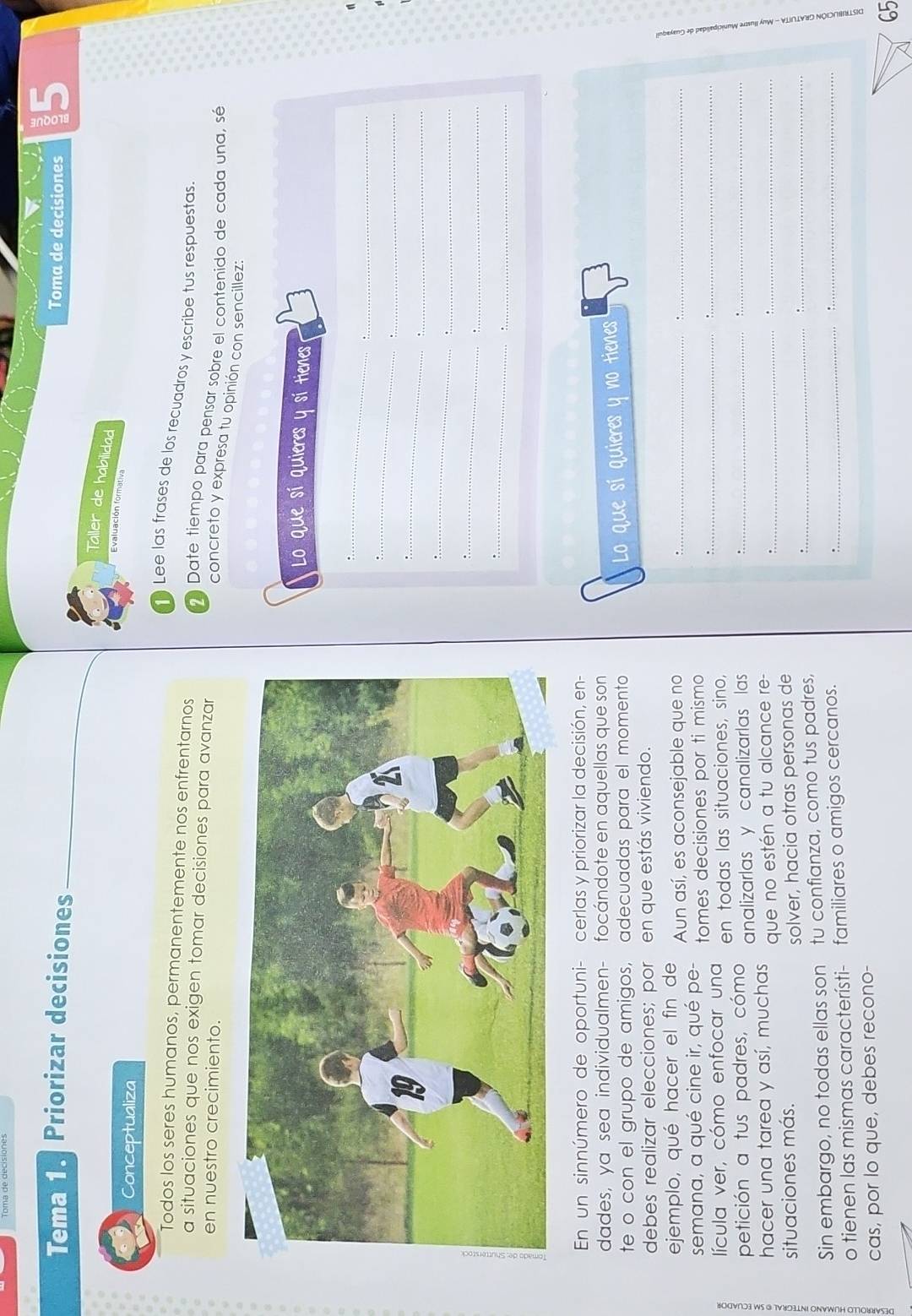 Tema 1. Priorizar decisiones 
Toma de decisiones 15 
Taller de habilidad 
Evaluación formativa 
Conceptualiza 
Lee las frases de los recuadros y escribe tus respuestas 
Todos los seres humanos, permanentemente nos enfrentarnos Date tiempo para pensar sobre el contenido de cada una, sé 
a situaciones que nos exigen tomar decisiones para avanzar 
en nuestro crecimiento. 
concreto y expresa tu opinión con sencillez: 
Lo que sí quieres y sí tienes 
_ 
_ 
_ 
_ 
_ 
_ 
:. 
_ 
_ 
_. 
_ 
:. 
En un sinnúmero de oportuni- cerlas y priorizar la decisión, en 
dades, ya sea individualmen- focándote en aquellas que son 
te o con el grupo de amigos, adecuadas para el momento Lo que sí quieres y tienes 
debes realizar elecciones; por en que estás viviendo. 
ejemplo, qué hacer el fin de Aun así, es aconsejable que no_ 
_ 
_ 
semana, a qué cine ir, qué pe- tomes decisiones por ti mismo 
_ 
lícula ver, cómo enfocar una en todas las situaciones, sino, 
_ 
petición a tus padres, cómo analizarlas y canalizarlas las_ 
hacer una tarea y así, muchas que no estén a tu alcance re-_ 
_ 
_ 
_ 
situaciones más. 
solver, hacia otras personas de 
Sin embargo, no todas ellas son tu confianza, como tus padres,_ 
o tienen las mismas característi- familiares o amigos cercanos. 
cas, por lo que, debes recono- 
65