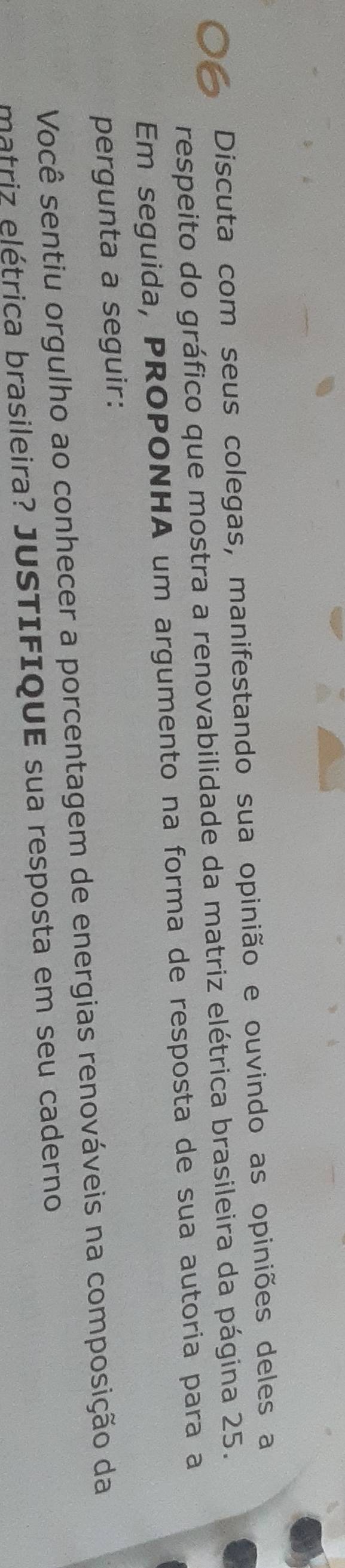 Discuta com seus colegas, manifestando sua opinião e ouvindo as opiniões deles a 
respeito do gráfico que mostra a renovabilidade da matriz elétrica brasileira da página 25. 
Em seguida, PROPONHA um argumento na forma de resposta de sua autoria para a 
pergunta a seguir: 
Você sentiu orgulho ao conhecer a porcentagem de energias renováveis na composição da 
matriz elétrica brasileira? JUSTIFIQUE sua resposta em seu caderno