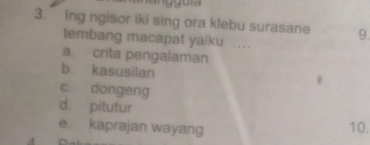 angguía
3. Ing ngisor iki sing ora klebu surasane
9.
tembang macapat yaiku ....
a. crita pengalaman
b. kasusilan
c. dongeng
d. pitutur
e. kaprajan wayang 10.