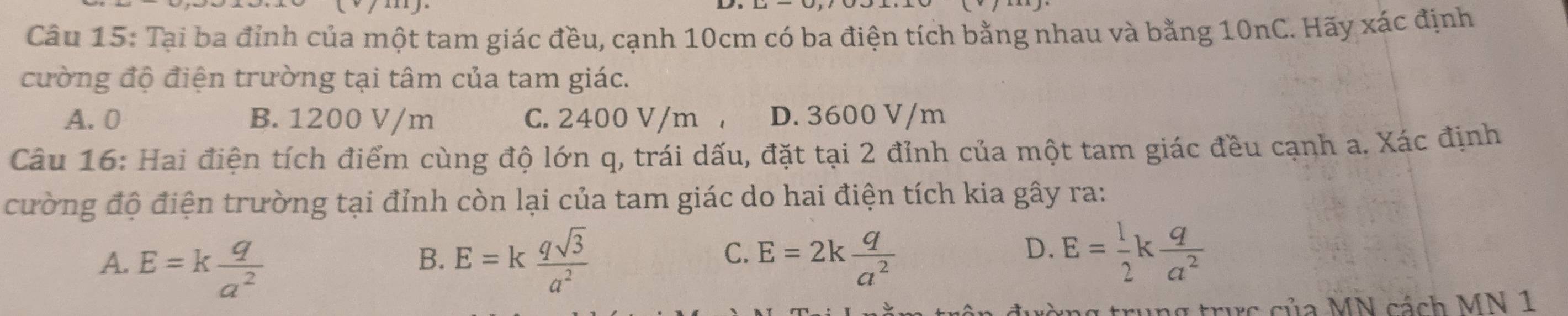 Tại ba đỉnh của một tam giác đều, cạnh 10cm có ba điện tích bằng nhau và bằng 10nC. Hãy xác định
cường độ điện trường tại tâm của tam giác.
A. 0 B. 1200 V/m C. 2400 V/m , D. 3600 V/m
Câu 16: Hai điện tích điểm cùng độ lớn q, trái dấu, đặt tại 2 đỉnh của một tam giác đều cạnh a. Xác định
cường độ điện trường tại đỉnh còn lại của tam giác do hai điện tích kia gây ra:
C.
A. E=k q/a^2  E=k qsqrt(3)/a^2  E=2k q/a^2 
B.
D. E= 1/2 k q/a^2 
ức của MN cách MN 1