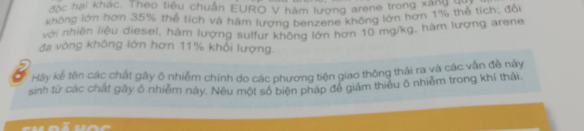 độc hại khác. Theo tiêu chuẩn EURO V hàm lượng arene trong xang q 
không lớn hơn 35% thể tích và hàm lượng benzene không lớn hơn 1% thể tích; đối 
với nhiên liệu diesel, hàm lượng sulfur không lớn hơn 10 mg/kg, hàm lượng arene 
đa vòng không lớn hơn 11% khối lượng. 
Hãy kể tên các chất gây ô nhiễm chính do các phương tiện giao thông thải ra và các vấn đề nảy 
sinh từ các chất gây ô nhiễm này. Nêu một số biện pháp để giảm thiểu ô nhiễm trong khí thải.