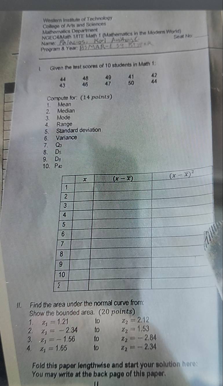 Western Institute of Technology
College of Arts and Sciences
Mathematics Department
NGEC4/Math 1/TE Math 1 (Mathernatics in the Modern World)
Seat No_
Name:
_
Program & Year:_
I Given the test scores of 10 students in Math 1:
44 48 49 41 42
43 46 47 50 44
Compute for: (14 points)
1. Mean
2. Median
3. Mode
4. Range
5. Standard deviation
6. Variance
7、 Q
8. D_5
9. D
1
II. Find the area under the normal curve from:
Show the bounded area. (20 points)
1. z_1=1.21 to z_2=2.12
2. z_1=-2.34 to z_2=1.53
3..z_1=-1.56 to z_2=-2.84
4. z_1=1.65 to z_2=-2.34
Fold this paper lengthwise and start your solution here:
You may write at the back page of this paper.