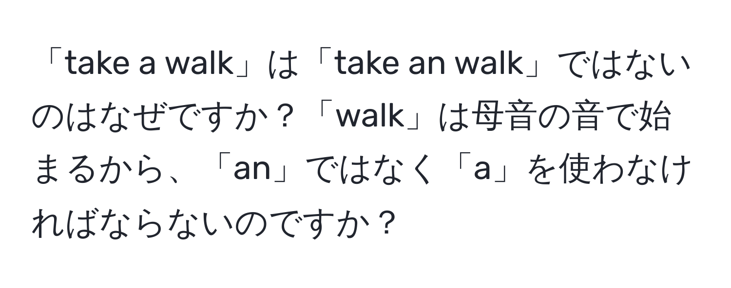 「take a walk」は「take an walk」ではないのはなぜですか？「walk」は母音の音で始まるから、「an」ではなく「a」を使わなければならないのですか？