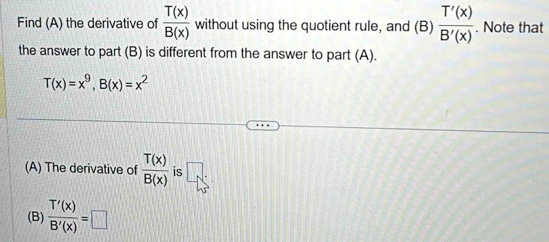 Find (A) the derivative of  T(x)/B(x)  without using the quotient rule, and (B)  T'(x)/B'(x) . Note that 
the answer to part (B) is different from the answer to part (A).
T(x)=x^9, B(x)=x^2
(A) The derivative of  T(x)/B(x)  is □ . 
(B)  T'(x)/B'(x) =□