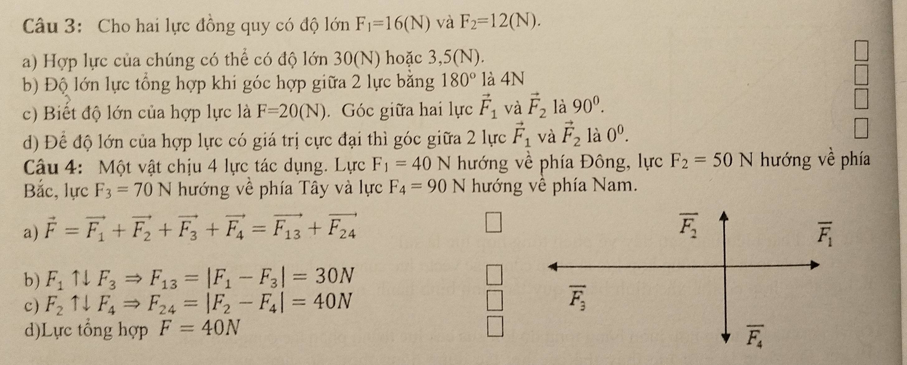 Cho hai lực đồng quy có độ lớn F_1=16(N) và F_2=12(N). 
a) Hợp lực của chúng có thể có độ lớn 30(N) hoặc 3,5(N).
b) Độ lớn lực tổng hợp khi góc hợp giữa 2 lực bằng 180° là 4N
c) Biết độ lớn của hợp lực là F=20(N). Góc giữa hai lực vector F_1 và vector F_2 là 90^0. 
d) Để độ lớn của hợp lực có giá trị cực đại thì góc giữa 2 lực vector F_1 và vector F_2 là 0^0. 
Câu 4: Một vật chịu 4 lực tác dụng. Lực F_1=40 N hướng về phía Đông, lực F_2=50 N hướng về phía
Bắc, lực F_3=70N hướng về phía Tây và lực F_4=90N hướng về phía Nam.
overline F_2
a) vector F=vector F_1+vector F_2+vector F_3+vector F_4=vector F_13+vector F_24 overline F_1
b) F_1uparrow downarrow F_3Rightarrow F_13=|F_1-F_3|=30N □ 
c) F_2uparrow downarrow F_4Rightarrow F_24=|F_2-F_4|=40N □
overline F_3
d)Lực tổng hợp F=40N □
overline F_4