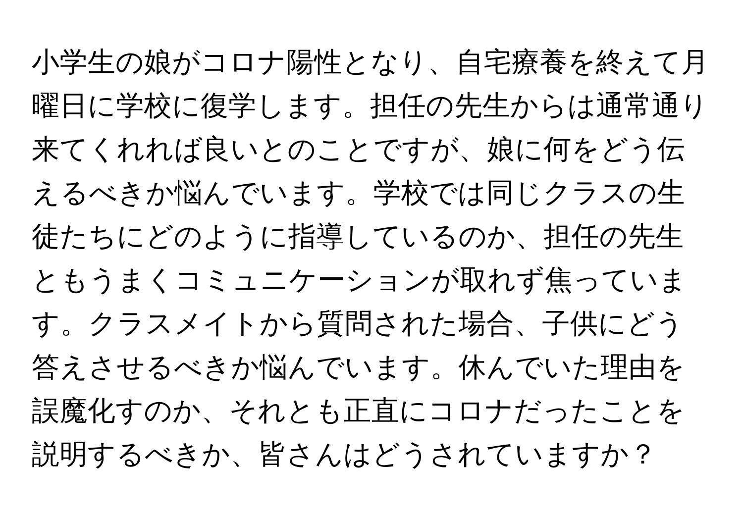 小学生の娘がコロナ陽性となり、自宅療養を終えて月曜日に学校に復学します。担任の先生からは通常通り来てくれれば良いとのことですが、娘に何をどう伝えるべきか悩んでいます。学校では同じクラスの生徒たちにどのように指導しているのか、担任の先生ともうまくコミュニケーションが取れず焦っています。クラスメイトから質問された場合、子供にどう答えさせるべきか悩んでいます。休んでいた理由を誤魔化すのか、それとも正直にコロナだったことを説明するべきか、皆さんはどうされていますか？