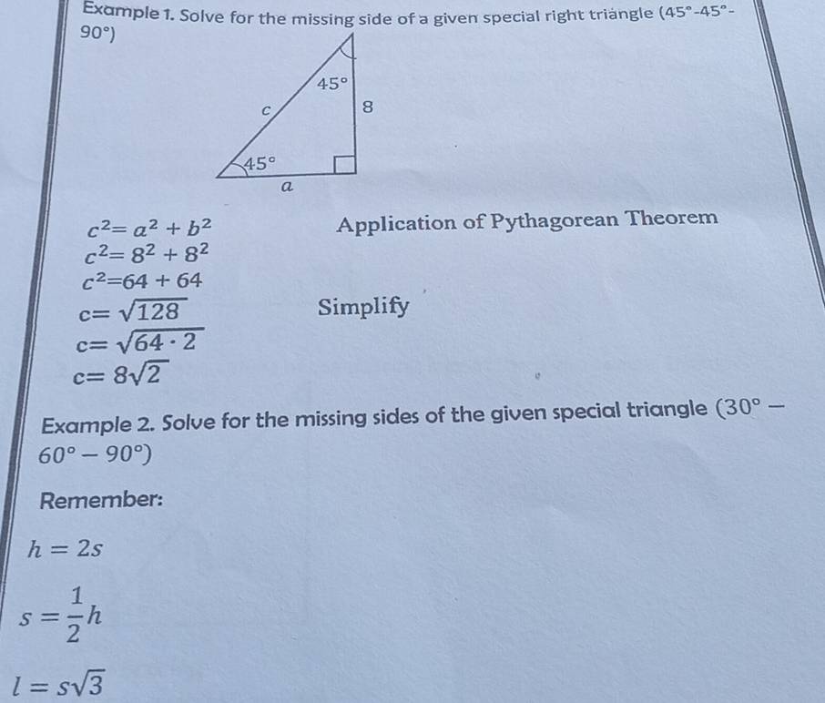 Example 1. Solve for the missing side of a given special right triangle (45°-45°-
90°)
c^2=a^2+b^2
Application of Pythagorean Theorem
c^2=8^2+8^2
c^2=64+64
c=sqrt(128) Simplify
c=sqrt(64· 2)
c=8sqrt(2)
Example 2. Solve for the missing sides of the given special triangle (30°-
60°-90°)
Remember:
h=2s
s= 1/2 h
l=ssqrt(3)