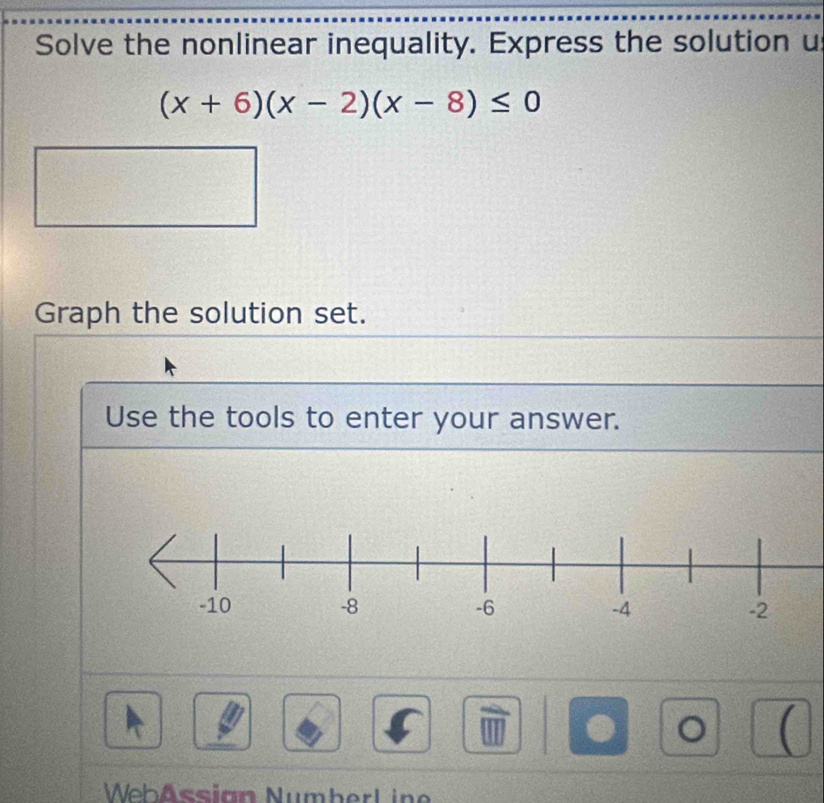 Solve the nonlinear inequality. Express the solution u
(x+6)(x-2)(x-8)≤ 0
Graph the solution set. 
Use the tools to enter your answer. 
. 。 ( 
WebAssian Numberl ine