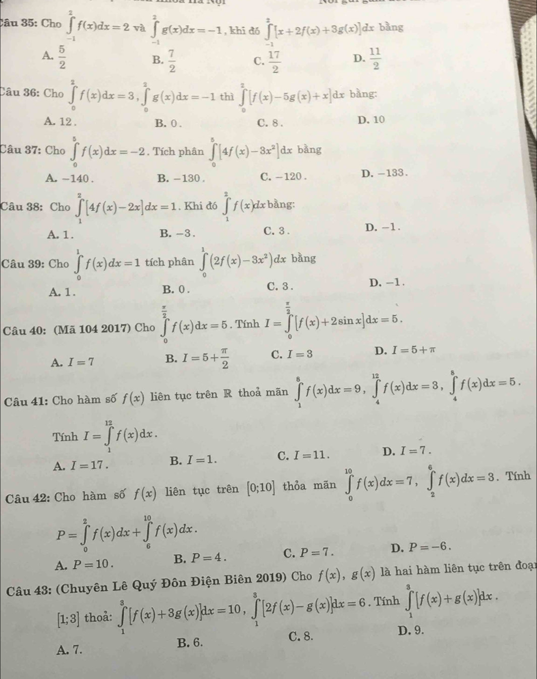 Cho ∈tlimits _(-1)^2f(x)dx=2 và ∈tlimits _(-1)^2g(x)dx=-1 , khī dó ∈tlimits _(-1)^2[x+2f(x)+3g(x)]dx bàng
A.  5/2   11/2 
B.  7/2   17/2 
C.
D.
Câu 36: Cho ∈tlimits _0^(2f(x)dx=3,∈tlimits _0^2g(x)dx=-1 thì ∈tlimits _0^2[f(x)-5g(x)+x]dx bằng:
A. 12 . B. 0 . C. 8 . D. 10
Câu 37: Cho ∈tlimits _0^5f(x)dx=-2. Tích phân ∈tlimits _0^5[4f(x)-8x^2)]dx bàng
A. -140 . B. -130 . C. -120 . D.-133 .
Câu 38: Cho ∈tlimits _1^(2[4f(x)-2x]dx=1. Khi đó ∈tlimits _1^2f(x)dx bằng:
A. 1. B. -3 . C. 3 .
D. -1.
Câu 39: Cho ∈tlimits _0^1f(x)dx=1 tích phân ∈tlimits _0^1(2f(x)-3x^2))dx bằng
A. 1 . B. 0 . C.3 .
D. -1 .
Câu 40: (Mã 104 2017) Cho ∈tlimits _0^((frac π)2)f(x)dx=5. Tính I=∈tlimits _0^((frac π)2)[f(x)+2sin x]dx=5.
D.
A. I=7 I=5+ π /2  C. I=3 I=5+π
B.
Câu 41: Cho hàm số f(x) liên tục trên R thoả mãn ∈tlimits _1^8f(x)dx=9,∈tlimits _4^(12)f(x)dx=3,∈tlimits _4^8f(x)dx=5.
Tính I=∈tlimits _1^(12)f(x)dx.
C.
A. I=17.
B. I=1. I=11. D. I=7.
Câu 42: Cho hàm số f(x) liên tục trên [0;10] thỏa mãn ∈tlimits _0^(10)f(x)dx=7,∈tlimits _2^6f(x)dx=3. Tính
P=∈tlimits _0^2f(x)dx+∈tlimits _6^(10)f(x)dx.
A. P=10.
B. P=4. C. P=7. D. P=-6.
Câu 43: (Chuyên Lê Quý Đôn Điện Biên 2019) Cho f(x),g(x) là hai hàm liên tục trên đoại
[1;3] thoả: ∈tlimits _1^3[f(x)+3g(x)]dx=10,∈tlimits _1^3[2f(x)-g(x)]dx=6. Tính ∈tlimits _1^3[f(x)+g(x)]dx.
B. 6. C. 8.
D. 9.
A. 7.