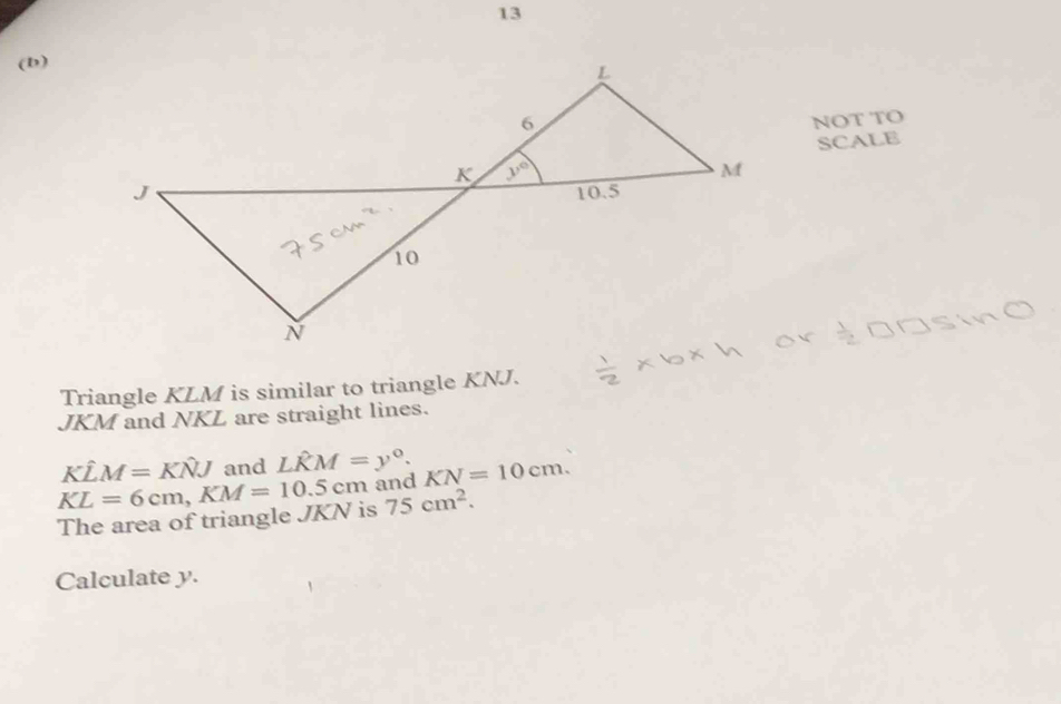 13
(b)
NOT TO
SCALE
Triangle KLM is similar to triangle KNJ.
JKM and NKL are straight lines.
Khat LM=Khat NJ and Lwidehat KM=y°.
75cm^2.
The area of triangle JKN is KL=6cm,KM=10.5cm and KN=10cm.
Calculate y.