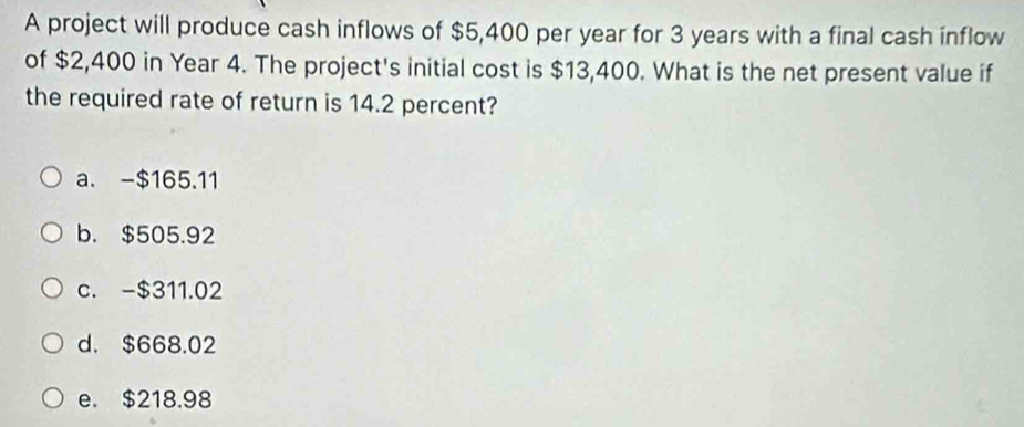 A project will produce cash inflows of $5,400 per year for 3 years with a final cash inflow
of $2,400 in Year 4. The project's initial cost is $13,400. What is the net present value if
the required rate of return is 14.2 percent?
a. -$165.11
b. $505.92
c. -$311.02
d. $668.02
e. $218.98