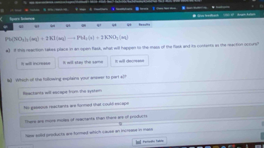 app sporsacience comsackages/5dcvet
(19nl . 5 SFYx| W9tch HD. ClsveChaita s SaroeMy E xami Seneria Chaks Nea Iows. tpare truend king 
Sparx Science ● Give feedback 160 U_B Anam Atliam
q1 Q2 Q3 Q4 Q Q Q1 Q8 Q Results
Pb(NO_3)_2(aq)+2KI(aq) PbI_2(s)+2KNO_2(aq)
a) If this reaction takes place in an open flask, what will happen to the mass of the flask and its contents as the reaction occurs?
It will increase It will stay the same It will decrease
b) Which of the following explains your answer to part a)?
Reactants will escape from the system
No gaseous reactants are formed that could escape
There are more moles of reactants than there are of products
New solid products are formed which cause an increase in mass
=I Perlodic Table