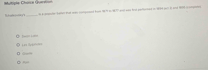 Question
Tchaikovsky's _is a popular ballet that was composed from 1871 to 1877 and was first performed in 1894 (act 2) and 1895 (complete).
Swan Lake
Les Sylphides
Giselle
Pain