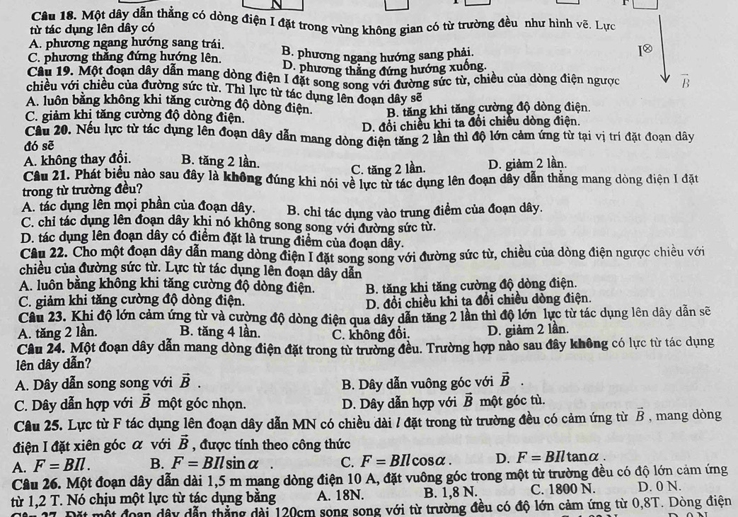 Một dây dẫn thẳng có dòng điện I đặt trong vùng không gian có từ trường đều như hình vẽ, Lực
từ tác dụng lên dây có
A. phương ngang hướng sang trái.
C. phương thắng đứng hướng lên. B. phương ngang hướng sang phải.
I⑳
D. phương thẳng đứng hướng xuống.
Câu 19. Một đoạn dây dẫn mang dòng điện I đặt song song với đường sức từ, chiều của dòng điện ngược vector B
chiều với chiều của đường sức từ. Thì lực từ tác dụng lên đoạn dây sẽ
A. luôn bằng không khi tăng cường độ dòng điện.
C. giảm khị tăng cường độ dòng điện. B. tăng khi tăng cường độ dòng điện.
D. đổi chiều khi ta đổi chiều dòng điện.
Câu 20. Nếu lực từ tác dụng lên đoạn dây dẫn mang dòng điện tăng 2 lần thì độ lớn cảm ứng từ tại vị trí đặt đoạn dây
đó sẽ
A. không thay đổi. B. tăng 2 lần.
C. tăng 2 lần. D. giảm 2 lần.
Câu 21. Phát biểu nào sau đây là không đúng khi nói về lực tử tác dụng lên đoạn dẫy dẫn thẳng mang dòng điện 1 đặt
trong từ trường đều?
A. tác dụng lên mọi phần của đoạn dây. B. chỉ tác dụng vào trung điểm của đoạn dây.
C. chi tác dụng lên đoạn dây khi nó không song song với đường sức từ.
D. tác dụng lên đoạn dây có điểm đặt là trung điểm của đoạn dây.
Câu 22. Cho một đoạn dây dẫn mang dòng điện I đặt song song với đường sức từ, chiều của dòng điện ngược chiều với
chiều của đường sức từ. Lực từ tác dụng lên đoạn dây dẫn
A. luôn bằng không khi tăng cường độ dòng điện. B. tăng khi tăng cường độ dòng điện.
C. giảm khi tăng cường độ dòng điện. D. đổi chiều khi ta đổi chiều dòng điện.
Câu 23. Khi độ lớn cảm ứng từ và cường độ dòng điện qua dây dẫn tăng 2 lần thì độ lớn lực từ tác dụng lên dây dẫn sẽ
A. tăng 2 lần. B. tăng 4 lần. C. không đổi.
D. giảm 2 lần.
Câu 24. Một đoạn dây dẫn mang dòng điện đặt trong từ trường đều. Trường hợp nào sau đây không có lực từ tác dụng
lên dây dẫn?
A. Dây dẫn song song với vector B.
B. Dây dẫn vuông góc với vector B.
C. Dây dẫn hợp với vector B một góc nhọn. D. Dây dẫn hợp với vector B một góc tù.
Câu 25. Lực từ F tác dụng lên đoạn dây dẫn MN có chiều dài / đặt trong từ trường đều có cảm ứng từ vector B , mang dòng
điện I đặt xiên góc α với vector B , được tính theo công thức
A. F=BIl. B. F=BIlsin alpha C. F=BIlcos alpha . D. F=BIltan alpha .
Câu 26. Một đoạn dây dẫn dài 1,5 m mang dòng điện 10 A, đặt vuông góc trong một từ trường đều có độ lớn cảm ứng
từ 1,2 T. Nó chịu một lực từ tác dụng bằng A. 18N. B. 1,8 N. C. 1800 N. D. 0 N.
Đặt một đoạn dây dẫn thắng dài 120cm song song với từ trường đều có độ lớn cảm ứng từ 0,8T. Dòng điện