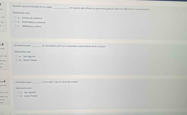 Decimos que la Filosofía es un saber_ en cuanto que ofrece un panorama global sobre las diferentes cosmovisiones
Seleccione una:
1.00 a. Universal y teórico
can b. Sistemático y racional
c. Reflexivo y crítico
8 El hombre para_ es concebido como un compuesto sustancial de alma y cuerpo.
onder Seleccione una:
de 1.80 a. San Agustín
ar con b. Santo Tomás
a la
inta ! 9
sponder El hombre para _es un alma "que se sirve del cuerpo".
Seleccione una:
(n de 1.(( a. San Agustin
era la Ralar con
Santo Tomás
unta