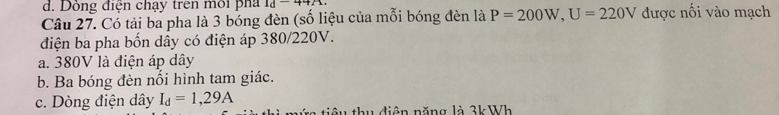 d. Dồng điện chạy trên môi pha 1d-44A
Câu 27. Có tải ba pha là 3 bóng đèn (số liệu của mỗi bóng đèn là P=200W, U=220V được nối vào mạch
điện ba pha bốn dây có điện áp 380/220V.
a. 380V là điện áp dây
b. Ba bóng đèn nối hình tam giác.
c. Dòng điện dây I_d=1,29A
tiê u thu điên năng là 3kWh