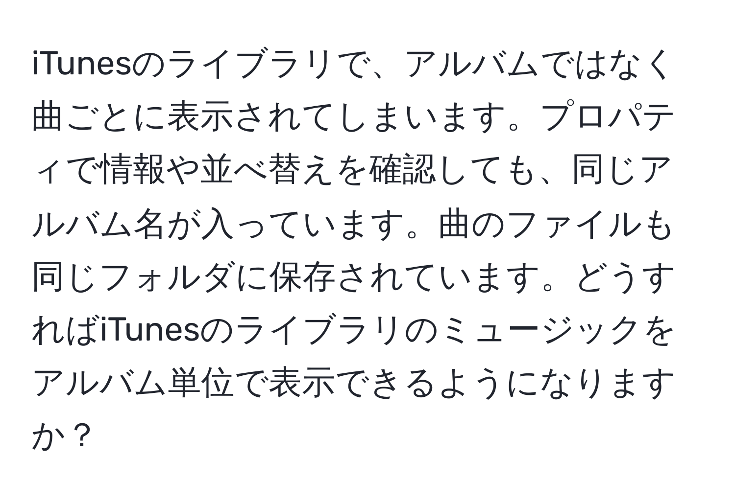 iTunesのライブラリで、アルバムではなく曲ごとに表示されてしまいます。プロパティで情報や並べ替えを確認しても、同じアルバム名が入っています。曲のファイルも同じフォルダに保存されています。どうすればiTunesのライブラリのミュージックをアルバム単位で表示できるようになりますか？