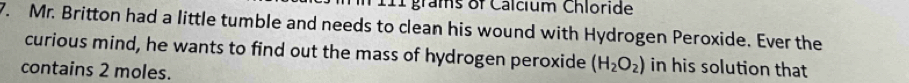 111 grams of Calcium Chloride 
7. Mr. Britton had a little tumble and needs to clean his wound with Hydrogen Peroxide. Ever the 
curious mind, he wants to find out the mass of hydrogen peroxide (H_2O_2) in his solution that 
contains 2 moles.