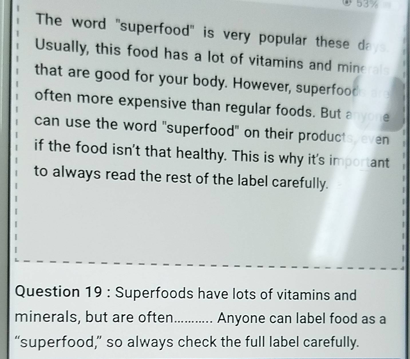 53% 
The word "superfood" is very popular these d 
Usually, this food has a lot of vitamins and mine ral 
that are good for your body. However, superfood 
often more expensive than regular foods. But anyone 
can use the word "superfood" on their products, even 
if the food isn't that healthy. This is why it's important 
to always read the rest of the label carefully. 
1 
I 
a 
Question 19 : Superfoods have lots of vitamins and 
minerals, but are often. ............. Anyone can label food as a 
“superfood,” so always check the full label carefully.