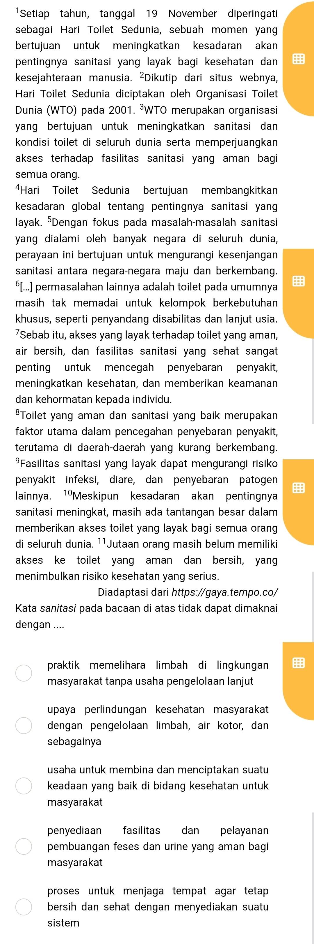 1Setiap tahun, tanggal 19 November diperingati
sebagai Hari Toilet Sedunia, sebuah momen yang
bertujuan untuk meningkatkan kesadaran akan
pentingnya sanitasi yang layak bagi kesehatan dan 
kesejahteraan manusia. ²Dikutip dari situs webnya,
Hari Toilet Sedunia diciptakan oleh Organisasi Toilet
Dunia (WTO) pada 2001. ³WTO merupakan organisasi
yang bertujuan untuk meningkatkan sanitasi dan 
kondisi toilet di seluruh dunia serta memperjuangkan
akses terhadap fasilitas sanitasi yang aman bagi
semua orang.
*Hari Toilet Sedunia bertujuan membangkitkan
kesadaran global tentang pentingnya sanitasi yan 
layak. Dengan fokus pada masalah-masalah sanitasi
yang dialami oleh banyak negara di seluruh dunia,
perayaan ini bertujuan untuk mengurangi kesenjangan
sanitasi antara negara-negara maju dan berkembang.
⁶[...] permasalahan lainnya adalah toilet pada umumnya
masih tak memadai untuk kelompok berkebutuhan 
khusus, seperti penyandang disabilitas dan lanjut usia.
7Sebab itu, akses yang layak terhadap toilet yang aman,
air bersih, dan fasilitas sanitasi yang sehat sangat
penting untuk mencegah penyebaran penyakit,
meningkatkan kesehatan, dan memberikan keamanan
dan kehormatan kepada individu.
*Toilet yang aman dan sanitasi yang baik merupakan
faktor utama dalam pencegahan penyebaran penyakit,
terutama di daerah-daerah yang kurang berkembang.
Fasilitas sanitasi yang layak dapat mengurangi risiko
penyakit infeksi, diare, dan penyebaran patogen
lainnya. 1ºMeskipun kesadaran akan pentingnya
sanitasi meningkat, masih ada tantangan besar dalam
memberikan akses toilet yang layak bagi semua orang
di seluruh dunia. ¹¹Jutaan orang masih belum memiliki
akses ke toilet yang aman dan bersih, yan
menimbulkan risiko kesehatan yang serius.
Diadaptasi dari https://gaya.tempo.co/
Kata sanitasi pada bacaan di atas tidak dapat dimaknai
dengan ....
praktik memelihara limbah di lingkungan
masyarakat tanpa usaha pengelolaan lanjut
upaya perlindungan kesehatan masyarakat
dengan pengelolaan limbah, air kotor, dan
sebagainya
usaha untuk membina dan menciptakan suatu
keadaan yang baik di bidang kesehatan untuk
masyarakat
penyediaan fasilitas dan pelayanan
pembuangan feses dan urine yang aman bagi
masyarakat
proses untuk menjaga tempat agar tetap 
bersih dan sehat dengan menyediakan suatu
sistem