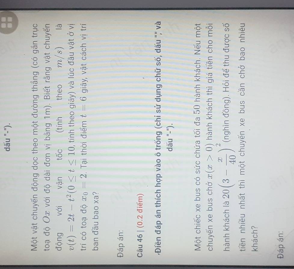 dấu "-"). 
Một vật chuyển động dọc theo một đường thẳng (có gắn trục 
toạ độ Ox với độ dài đơn vị bằng 1m). Biết rằng vật chuyển 
động với vận tốc (tính theo m/s) là
v(t)=2t-t^2(0≤ t≤ 10 , tính theo giây) và lúc đầu vật ở vị 
trí có toạ độ x_0=2. Tại thời điểm t=6 giây, vật cách vị trí 
ban đầu bao xa? 
Đáp án: 
Câu 46 | (0.2 điểm) 
Điền đáp án thích hợp vào ô trống (chỉ sử dụng chữ số, dấu ",' và 
dấu "-"). 
Một chiếc xe bus có sức chứa tối đa 50 hành khách. Nếu một 
chuyến xe bus chở x(x>0) hành khách thì giá tiền cho mỗi 
hành khách là 20(3- x/40 )^2 (nghìn đồng). Hỏi để thu được số 
tiền nhiều nhất thì một chuyến xe bus cần chở bao nhiêu 
khách? 
Đáp án: