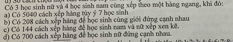 Có 3 học sinh nữ và 4 học sinh nam cùng xếp theo một hàng ngang, khi đó:
a) Có 5040 cách xếp hàng tùy ý 7 học sinh
b) Có 208 cách xệp hàng đệ học sinh cùng giới đứng cạnh nhau
c) Có 144 cách xếp hàng đề học sinh nam và nữ xếp xen kẽ.
d) Có 700 cách xếp hàng để học sinh nữ đứng cạnh nhau.