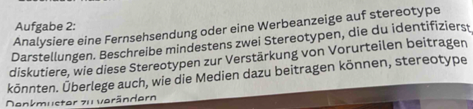 Aufgabe 2: 
Analysiere eine Fernsehsendung oder eine Werbeanzeige auf stereotype 
Darstellungen. Beschreibe mindestens zwei Stereotypen, die du identifizierst 
diskutiere, wie diese Stereotypen zur Verstärkung von Vorurteilen beitragen 
könnten. Überlege auch, wie die Medien dazu beitragen können, stereotype 
Denkmuster zu verändern