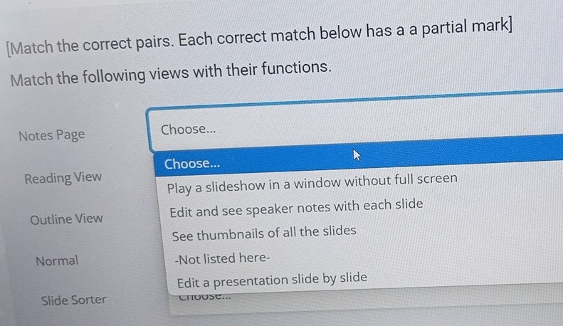 [Match the correct pairs. Each correct match below has a a partial mark] 
Match the following views with their functions. 
Notes Page Choose... 
Choose... 
Reading View 
Play a slideshow in a window without full screen 
Outline View Edit and see speaker notes with each slide 
See thumbnails of all the slides 
Normal -Not listed here- 
Edit a presentation slide by slide 
Slide Sorter Cngose...