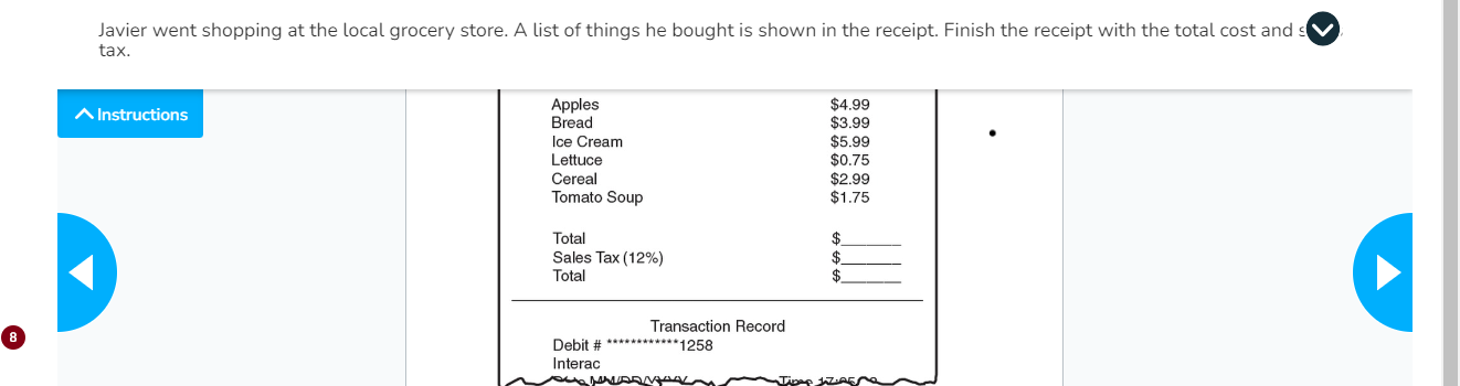 Javier went shopping at the local grocery store. A list of things he bought is shown in the receipt. Finish the receipt with the total cost and s 
tax. 
^ Instructions Apples $4.99
Bread $3.99
Ice Cream $5.99
Lettuce $0.75
Cereal $2.99
Tomato Soup $1.75
Total $ _ 
Sales Tax (12%) $ _ 
Total $
_ 
Transaction Record 
Debit # ** 1258
Interac