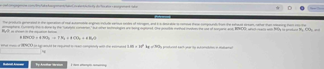 do rlocator =assignment-take fw Chao 
eferences 
The products generated in the operation of real automobille engines include various oxides of nitrogen, and it is desirable to remove these compounds from the exhaust stream, rather than releasing them into the 
atmosphere. Currently this is done by the "catalytic converter," but other technologies are being explored. One possible method involves the use of isocyanic acid, HNCO, which reacts with NOy to produce N_1.CO_1
H_2O , as shown in the equation below. , and 
8 HNOO+6NO_2to 7N_2+8CO_3+4H_2O
What mass of HNCO (in kg) would be required to react completely with the estimated 1.05* 10^3kg of NO_3 produced each year by automobiles in Alabamal
kg
Submit Anewar Try Another Version 2 item attempts remaining