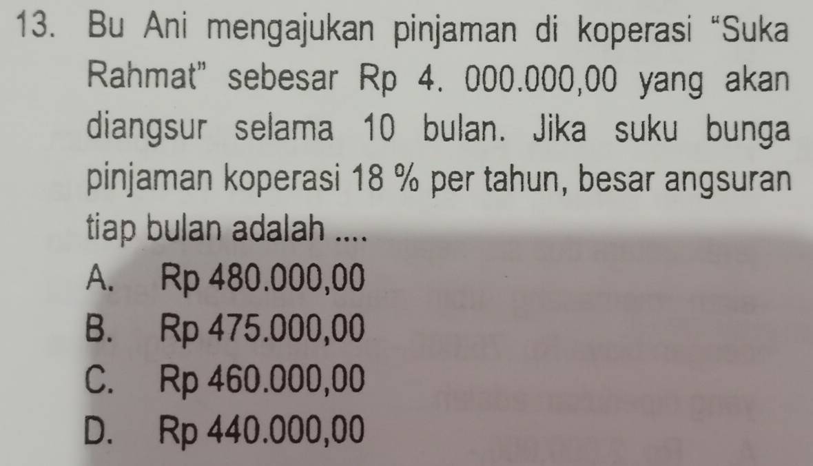 Bu Ani mengajukan pinjaman di koperasi “Suka
Rahmat" sebesar Rp 4. 000.000,00 yang akan
diangsur selama 10 bulan. Jika suku bunga
pinjaman koperasi 18 % per tahun, besar angsuran
tiap bulan adalah ....
A. Rp 480.000,00
B. Rp 475.000,00
C. Rp 460.000,00
D. Rp 440.000,00