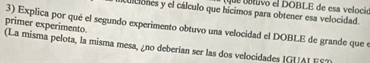 que úíluvo el DOBLE de esa velocid 
aiculciones y el cálculo que hícimos para obtener esa velocidad. 
primer experimento. 3) Explica por qué el segundo experimento obtuvo una velocidad el DOBLE de grande que e 
(La misma pelota, la misma mesa, ¿no deberían ser las dos velocidades IGUAI FS?)
