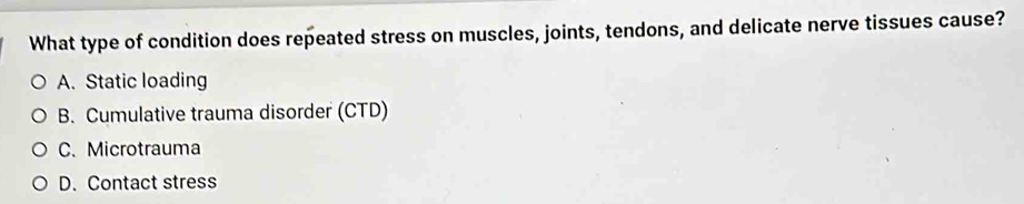 What type of condition does repeated stress on muscles, joints, tendons, and delicate nerve tissues cause?
A. Static loading
B. Cumulative trauma disorder (CTD)
C. Microtrauma
D. Contact stress