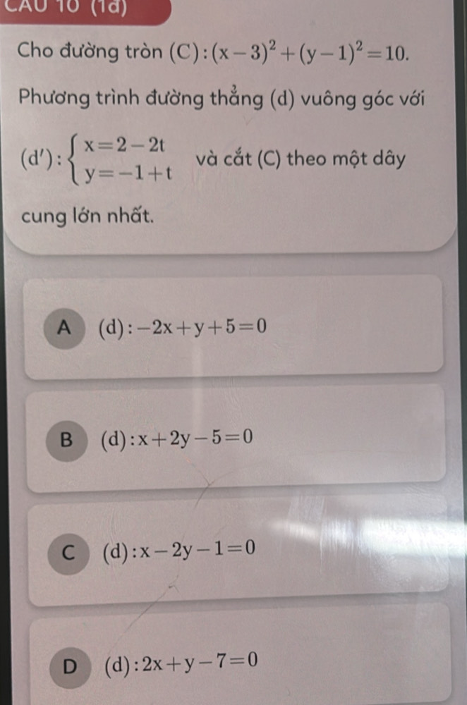 AU 10 (1ª)
Cho đường tròn (C) : (x-3)^2+(y-1)^2=10. 
Phương trình đường thẳng (d) vuông góc với
(d'):beginarrayl x=2-2t y=-1+tendarray. và cắt (C) theo một dây
cung lớn nhất.
A (d): -2x+y+5=0
B (d): x+2y-5=0
C (d) : x-2y-1=0
D (d): 2x+y-7=0