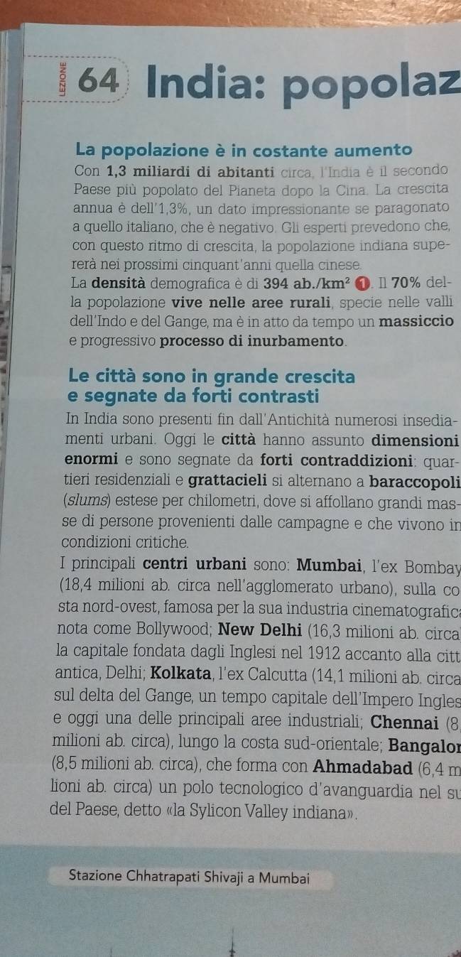 India: popolaz
La popolazione è in costante aumento
Con 1,3 miliardi di abitanti circa, l'India è il secondo
Paese più popolato del Pianeta dopo la Cina. La crescita
annua è dell'1,3%, un dato impressionante se paragonato
a quello italiano, che è negativo. Gli esperti prevedono che,
con questo ritmo di crescita, la popolazione indiana supe-
rerà nei prossimi cinquant'anni quella cinese.
La densità demografica è di 394al 1./km^2 ❶. 11 70% del-
la popolazione vive nelle aree rurali, specie nelle valli
dell´Indo e del Gange, ma è in atto da tempo un massiccio
e progressivo processo di inurbamento.
Le città sono in grande crescita
e segnate da forti contrasti
In India sono presenti fin dall'Antichità numerosi insedia-
menti urbani. Oggi le città hanno assunto dimensioni
enormi e sono segnate da forti contraddizioni: quar-
tieri residenziali e grattacieli si alternano a baraccopoli
(slums) estese per chilometri, dove si affollano grandi mas-
se di persone provenienti dalle campagne e che vivono in
condizioni critiche.
I principali centri urbani sono: Mumbai, l'ex Bombay
(18,4 milioni ab. circa nell'agglomerato urbano), sulla co
sta nord-ovest, famosa per la sua industria cinematografic
nota come Bollywood; New Delhi (16,3 milioni ab. circa
la capitale fondata dagli Inglesi nel 1912 accanto alla citt
antica, Delhi; Kolkata, l’ex Calcutta (14,1 milioni ab. circa
sul delta del Gange, un tempo capitale dell’Impero Ingles
e oggi una delle principali aree industriali; Chennai (8
milioni ab. circa), lungo la costa sud-orientale; Bangalor
(8,5 milioni ab. circa), che forma con Ahmadabad (6,4 m
lioni ab. circa) un polo tecnologico d'avanguardia nel su
del Paese, detto «la Sylicon Valley indiana».
Stazione Chhatrapati Shivaji a Mumbai