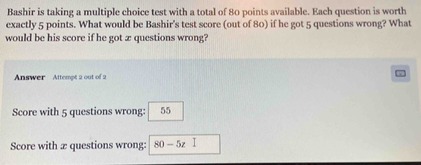 Bashir is taking a multiple choice test with a total of 80 points available. Each question is worth 
exactly 5 points. What would be Bashir's test score (out of 80) if he got 5 questions wrong? What 
would be his score if he got æ questions wrong? 
Answer Attempt 2 out of 2 
Score with 5 questions wrong: 55
Score with æ questions wrong: 80-5z□