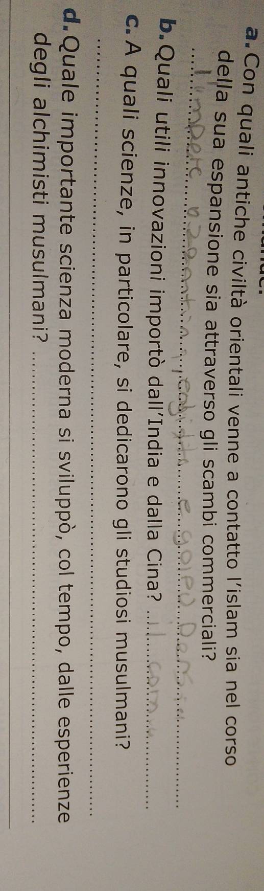 Con quali antiche civiltà orientali venne a contatto l'islam sia nel corso 
della sua espansione sia attraverso gli scambi commerciali? 
_ 
b.Quali utili innovazioni importò dall’India e dalla Cina?_ 
c. A quali scienze, in particolare, si dedicarono gli studiosi musulmani? 
_ 
d.Quale importante scienza moderna si sviluppò, col tempo, dalle esperienze 
degli alchimisti musulmani?_ 
_ 
_ 
_