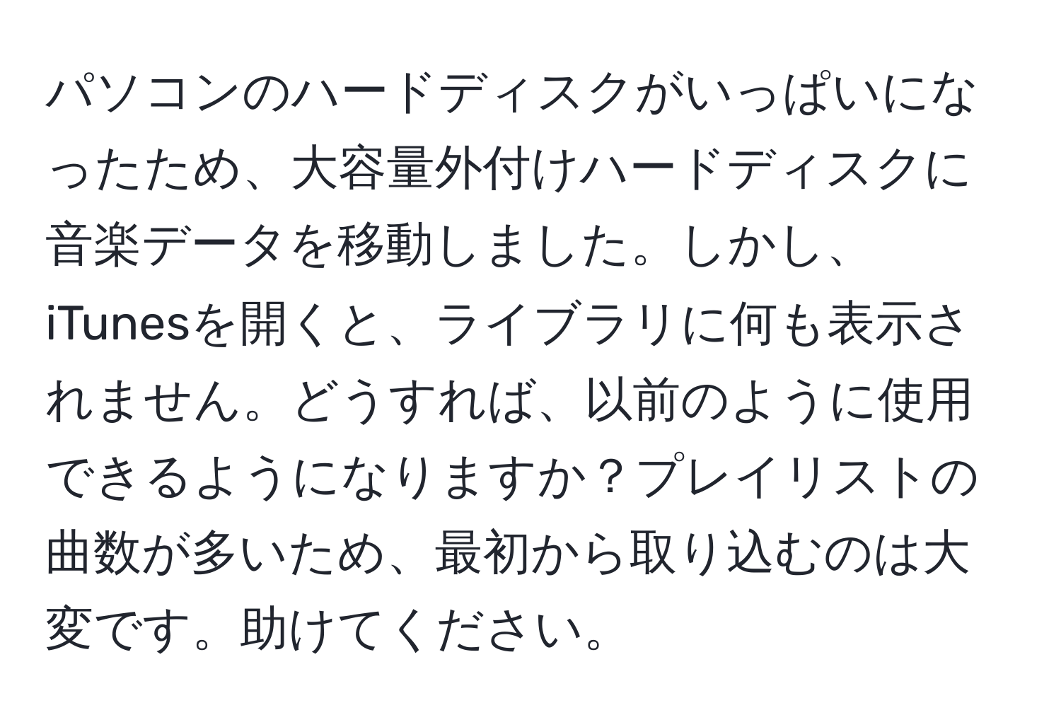 パソコンのハードディスクがいっぱいになったため、大容量外付けハードディスクに音楽データを移動しました。しかし、iTunesを開くと、ライブラリに何も表示されません。どうすれば、以前のように使用できるようになりますか？プレイリストの曲数が多いため、最初から取り込むのは大変です。助けてください。