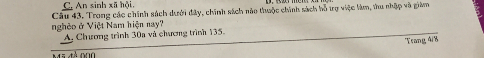 C. An sinh xã hội.
Câu 43. Trong các chính sách dưới đây, chính sách nào thuộc chính sách hỗ trợ việc làm, thu nhập và giảm
nghèo ở Việt Nam hiện nay?
A. Chương trình 30a và chương trình 135.
Trang 4/8
Mã đề 000