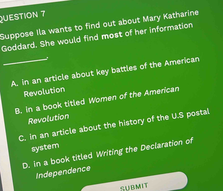 Suppose Ila wants to find out about Mary Katharine
Goddard. She would find most of her information
_A. in an article about key battles of the American
Revolution
B. in a book titled Women of the American
Revolution
C. in an article about the history of the U.S postal
system
D. in a book titled Writing the Declaration of
Independence
SUBMIT