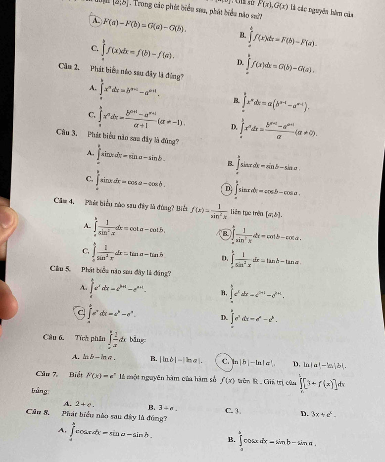 Gia sử F(x),G(x) là các nguyên hàm của
[a;b]. Trong các phát biểu sau, phát biểu nào sai?
A F(a)-F(b)=G(a)-G(b).
B. ∈tlimits _a^(bf(x)dx=F(b)-F(a).
C. ∈tlimits _a^bf(x)dx=f(b)-f(a). ∈tlimits _a^bf(x)dx=G(b)-G(a).
D.
Câu 2. Phát biểu nào sau đây là đúng?
A. ∈tlimits _a^bx^a)dx=b^(a+1)-a^(a+1).
B. ∈tlimits _a^(bx^a)dx=alpha (b^(a-1)-a^(a-1)).
C. ∈tlimits _a^(bx^a)dx= (b^(a+1)-a^(a+1))/alpha +1 (alpha != -1). D. ∈tlimits _a^(bx^a)dx= (b^(a+1)-a^(a+1))/a (a!= 0).
Câu 3. Phát biểu nào sau đây là đúng?
A. ∈tlimits _a^(bsin xdx=sin a-sin b.
B. ∈tlimits _a^bsin xdx=sin b-sin a.
C. ∈tlimits _a^bsin xdx=cos a-cos b.
D ∈tlimits _a^bsin xdx=cos b-cos a.
Câu 4. Phát biểu nào sau đây là đúng? Biết f(x)=frac 1)sin^2x liên tục trên [a;b].
A. ∈tlimits _a^(bfrac 1)sin^2xdx=cot a-cot b.
B. )∈tlimits _a^(bfrac 1)sin^2xdx=cot b-cot a.
C. ∈tlimits _a^(bfrac 1)sin^2xdx=tan a-tan b.
D. ∈tlimits _a^(bfrac 1)sin^2xdx=tan b-tan a.
Câu 5. Phát biểu nào sau đây là đúng?
A. ∈tlimits _a^(be^x)dx=e^(b+1)-e^(a+1). ∈tlimits _a^(be^x)dx=e^(a+1)-e^(b+1).
B.
C ∈tlimits _a^(be^x)dx=e^b-e^a.
D. ∈tlimits _a^(be^x)dx=e^a-e^b.
Câu 6. Tích phân ∈tlimits _a^(bfrac 1)xdx bằng:
A. ln b-ln a. B. |ln b|-|ln a|. C. ln |b|-ln |a|. D. ln |a|-ln |b|.
Câu 7. Biết F(x)=e^x là một nguyên hàm của hàm số f(x) trên R . Giá trị của ∈tlimits _0^(1[3+f(x)]dx
bằng:
A. 2+e. B. 3+e. C. 3. D. 3x+e^x).
Câu 8. Phát biểu nào sau đây là đúng?
A. ∈tlimits _a^bcos xdx=sin a-sin b.
B. ∈tlimits _a^bcos xdx=sin b-sin a.