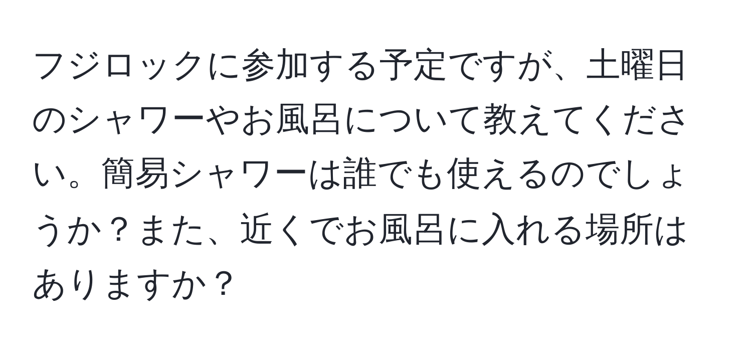 フジロックに参加する予定ですが、土曜日のシャワーやお風呂について教えてください。簡易シャワーは誰でも使えるのでしょうか？また、近くでお風呂に入れる場所はありますか？