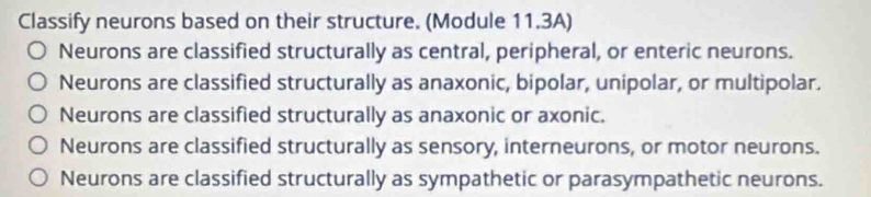 Classify neurons based on their structure. (Module 11.3A)
Neurons are classified structurally as central, peripheral, or enteric neurons.
Neurons are classified structurally as anaxonic, bipolar, unipolar, or multipolar.
Neurons are classified structurally as anaxonic or axonic.
Neurons are classified structurally as sensory, interneurons, or motor neurons.
Neurons are classified structurally as sympathetic or parasympathetic neurons.