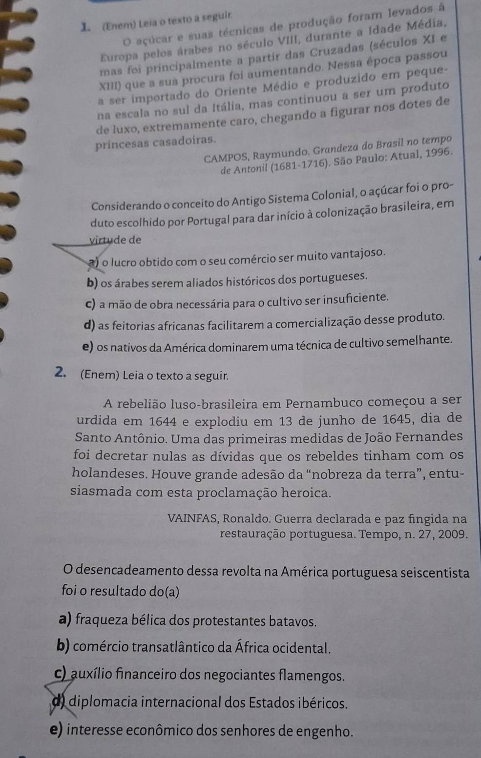 (Enem) Leia o texto a seguir.
O açúcar e suas técnicas de produção foram levados à
Europa pelos árabes no século VIII, durante a Idade Média,
mas foi principalmente a partir das Cruzadas (séculos XI e
XIII) que a sua procura foi aumentando. Nessa época passou
a ser importado do Oriente Médio e produzido em peque-
na escala no sul da Itália, mas continuou a ser um produto
de luxo, extremamente caro, chegando a figurar nos dotes de
princesas casadoiras.
CAMPOS, Raymundo. Grandeza do Brasil no tempo
de Antonil (1681-1716). São Paulo: Atual, 1996.
Considerando o conceito do Antigo Sistema Colonial, o açúcar foi o pro-
duto escolhido por Portugal para dar início à colonização brasileira, em
virtude de
a) o lucro obtido com o seu comércio ser muito vantajoso.
b) os árabes serem aliados históricos dos portugueses.
c) a mão de obra necessária para o cultivo ser insuficiente.
d) as feitorias africanas facilitarem a comercialização desse produto.
e) os nativos da América dominarem uma técnica de cultivo semelhante.
2. (Enem) Leia o texto a seguir.
A rebelião luso-brasileira em Pernambuco começou a ser
urdida em 1644 e explodiu em 13 de junho de 1645, dia de
Santo Antônio. Uma das primeiras medidas de João Fernandes
foi decretar nulas as dívidas que os rebeldes tinham com os
holandeses. Houve grande adesão da “nobreza da terra”, entu-
siasmada com esta proclamação heroica.
VAINFAS, Ronaldo. Guerra declarada e paz fingida na
restauração portuguesa. Tempo, n. 27, 2009.
O desencadeamento dessa revolta na América portuguesa seiscentista
foi o resultado do(a)
a) fraqueza bélica dos protestantes batavos.
b) comércio transatlântico da África ocidental.
c) auxílio financeiro dos negociantes flamengos.
d) diplomacia internacional dos Estados ibéricos.
e) interesse econômico dos senhores de engenho.