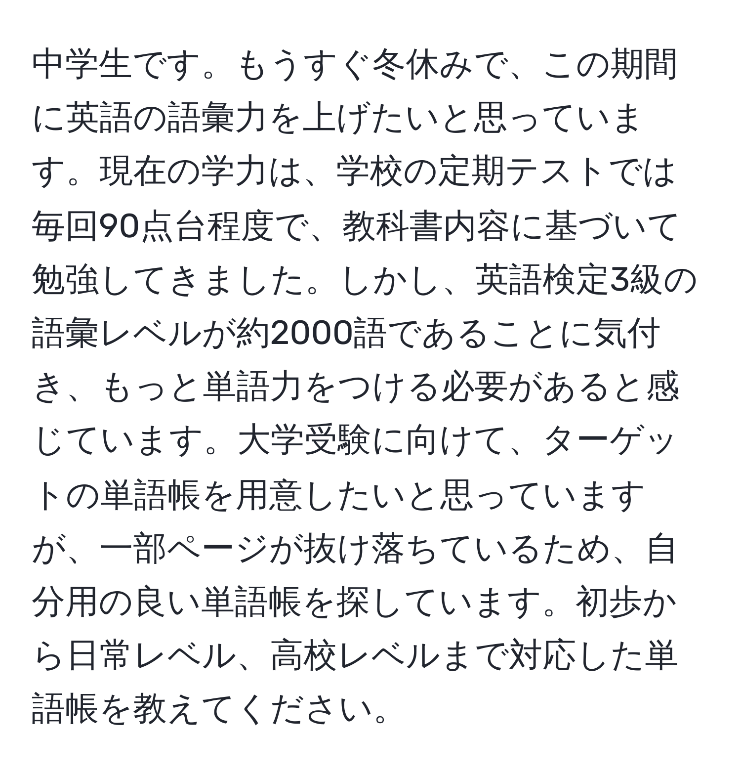 中学生です。もうすぐ冬休みで、この期間に英語の語彙力を上げたいと思っています。現在の学力は、学校の定期テストでは毎回90点台程度で、教科書内容に基づいて勉強してきました。しかし、英語検定3級の語彙レベルが約2000語であることに気付き、もっと単語力をつける必要があると感じています。大学受験に向けて、ターゲットの単語帳を用意したいと思っていますが、一部ページが抜け落ちているため、自分用の良い単語帳を探しています。初歩から日常レベル、高校レベルまで対応した単語帳を教えてください。