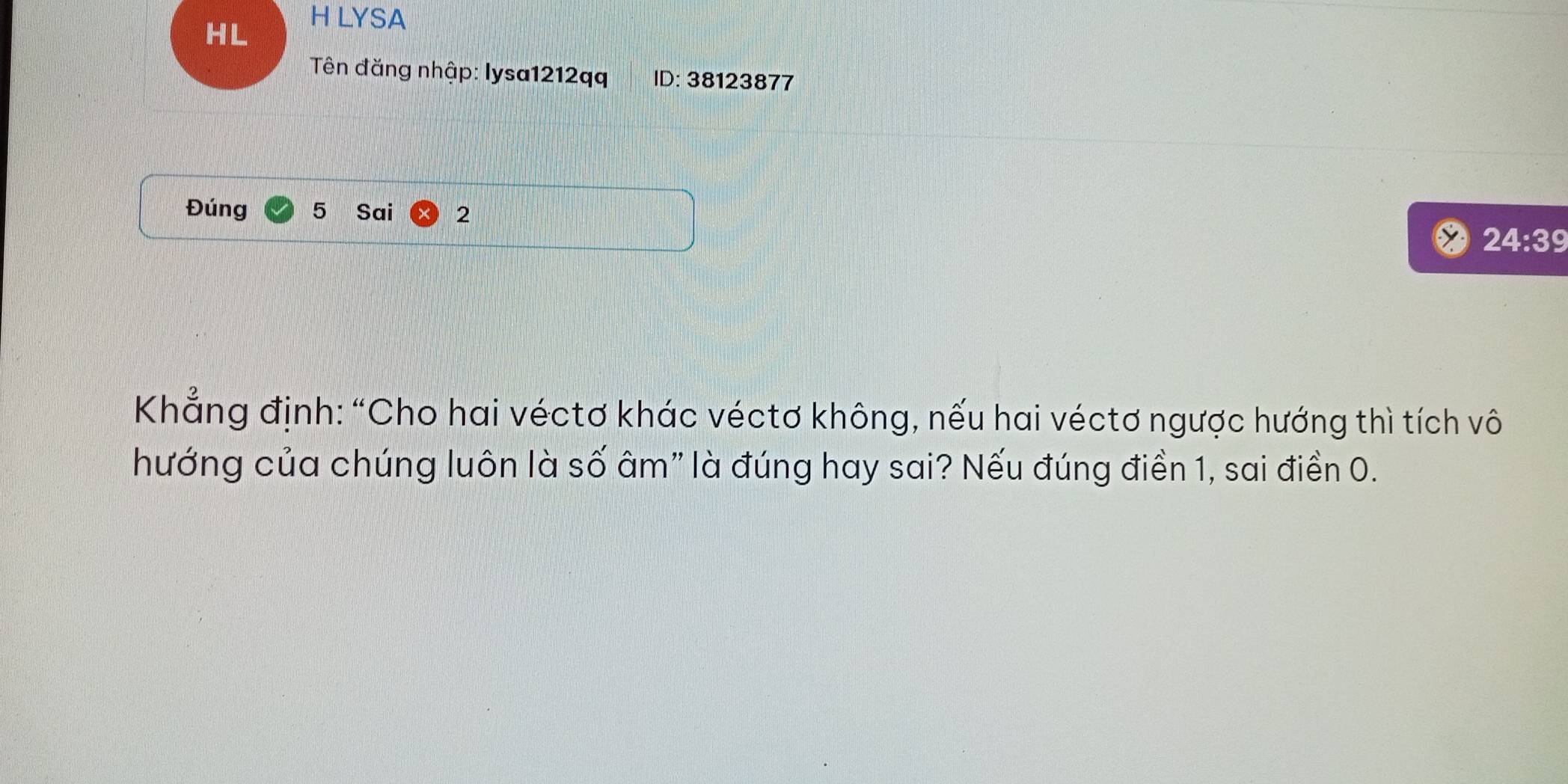 HL 
H LYSA 
Tên đăng nhập: lysa1212qq ID: 38123877
Đúng 5 Sai 2
24:39
Khẳng định: “Cho hai véctơ khác véctơ không, nếu hai véctơ ngược hướng thì tích vô 
hướng của chúng luôn là số âm" là đúng hay sai? Nếu đúng điền 1, sai điền 0.